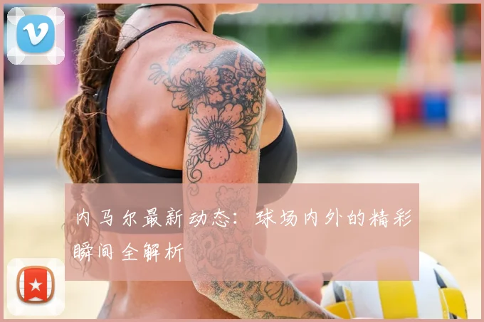 内马尔最新动态：球场内外的精彩瞬间全解析