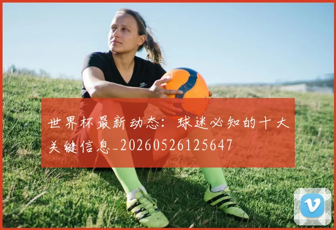 世界杯最新动态：球迷必知的十大关键信息_20260526125647