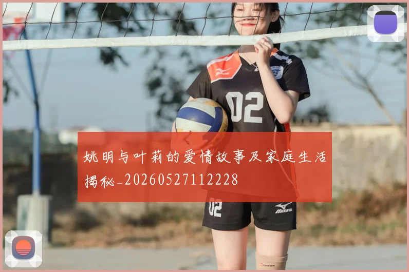 姚明与叶莉的爱情故事及家庭生活揭秘_20260527112228