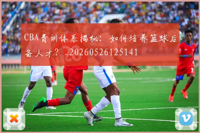 CBA青训体系揭秘:如何培养篮球后备人才?_20260526125141