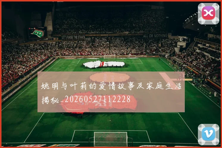 姚明与叶莉的爱情故事及家庭生活揭秘_20260527112228