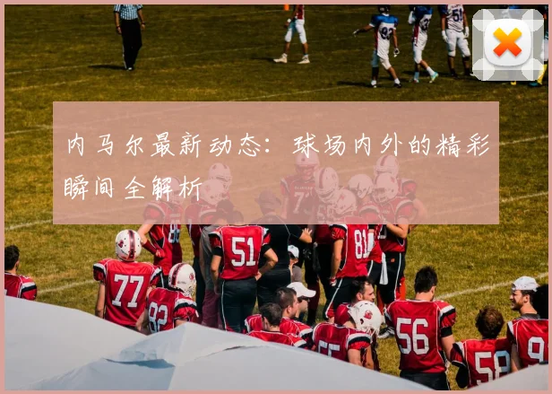 内马尔最新动态：球场内外的精彩瞬间全解析