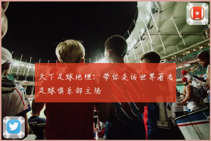 天下足球地理：带你走访世界著名足球俱乐部主场
